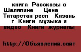 книга “Рассказы о Шаляпине “ › Цена ­ 150 - Татарстан респ., Казань г. Книги, музыка и видео » Книги, журналы   